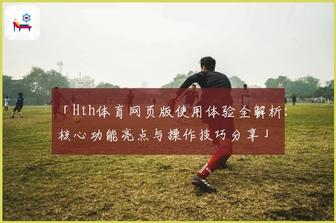 「Hth体育网页版使用体验全解析：核心功能亮点与操作技巧分享」