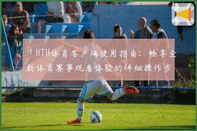 「HTH体育客户端使用指南：畅享全新体育赛事观看体验的详细操作步骤」
