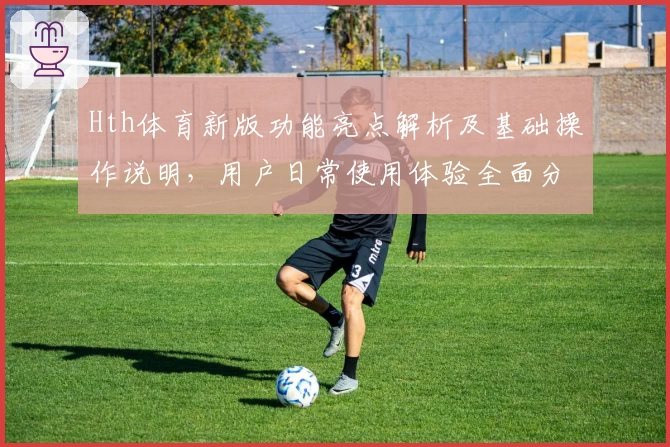 Hth体育新版功能亮点解析及基础操作说明，用户日常使用体验全面分析