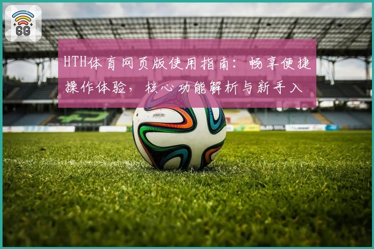 HTH体育网页版使用指南：畅享便捷操作体验，核心功能解析与新手入门推荐