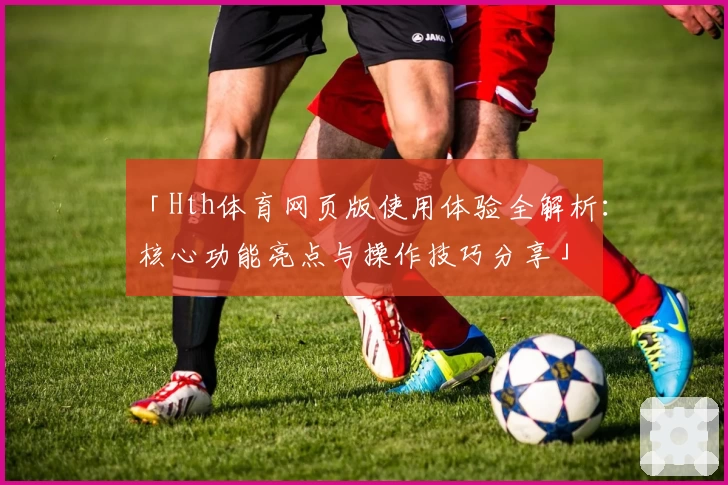 「Hth体育网页版使用体验全解析：核心功能亮点与操作技巧分享」