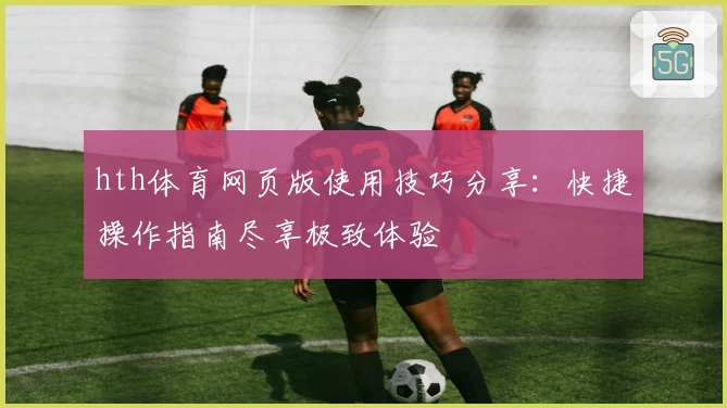 hth体育网页版使用技巧分享：快捷操作指南尽享极致体验