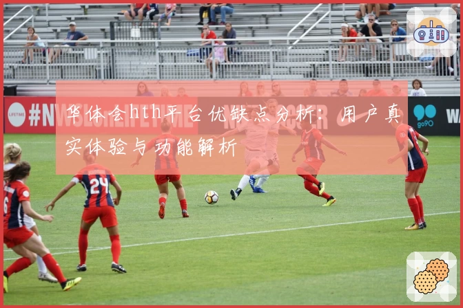 华体会hth平台优缺点分析：用户真实体验与功能解析