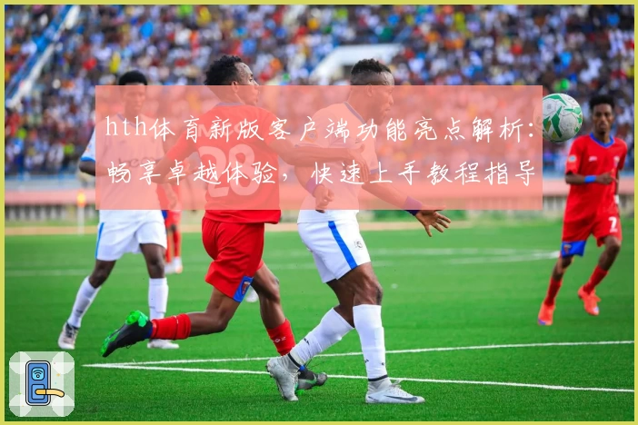 hth体育新版客户端功能亮点解析：畅享卓越体验，快速上手教程指导